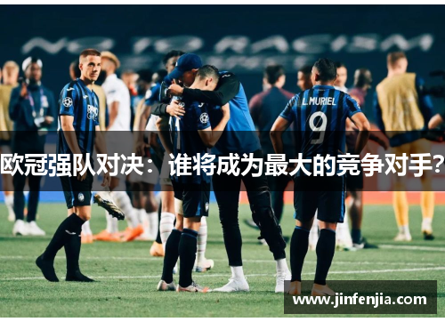 欧冠强队对决：谁将成为最大的竞争对手？